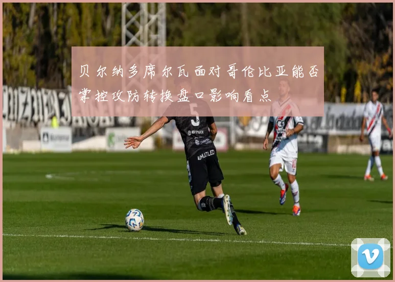 贝尔纳多席尔瓦面对哥伦比亚能否掌控攻防转换盘口影响看点