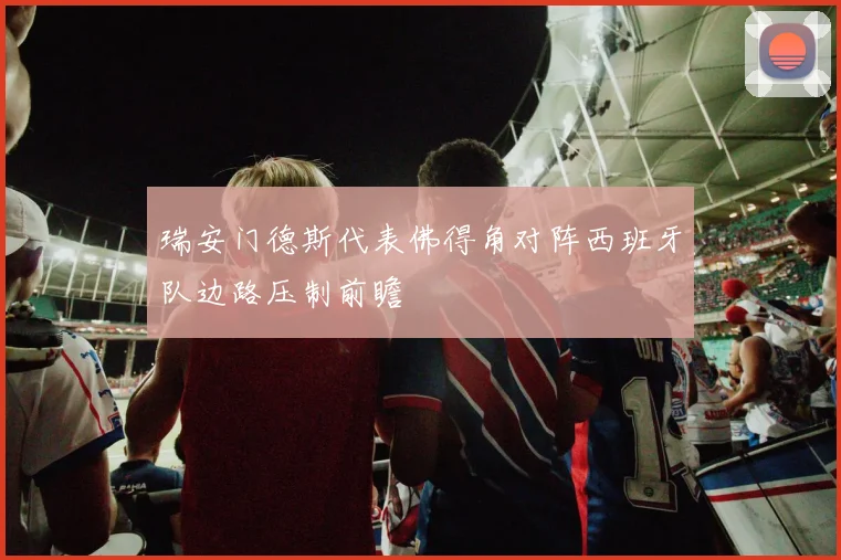 瑞安门德斯代表佛得角对阵西班牙队边路压制前瞻
