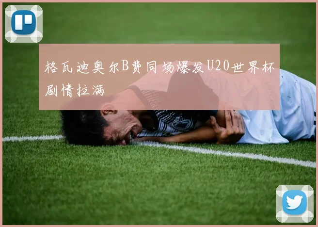 格瓦迪奥尔B费同场爆发U20世界杯剧情拉满