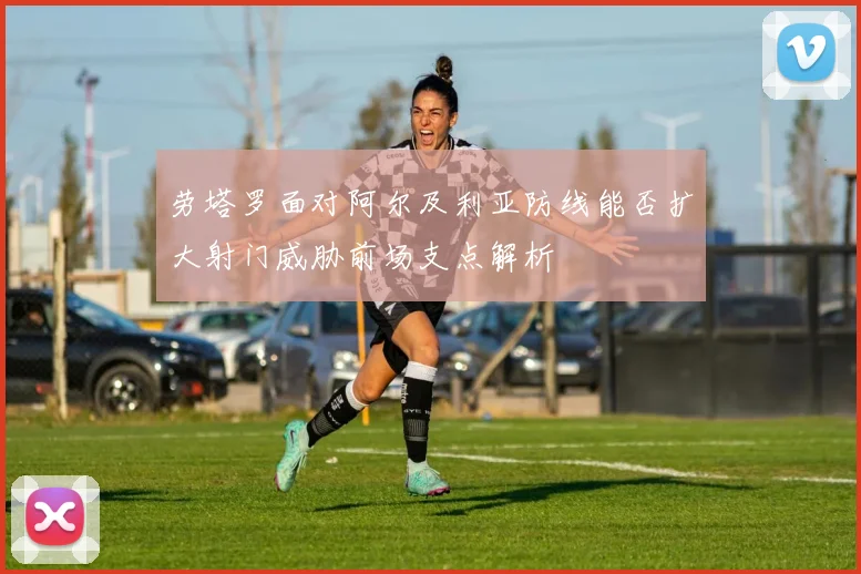 劳塔罗面对阿尔及利亚防线能否扩大射门威胁前场支点解析