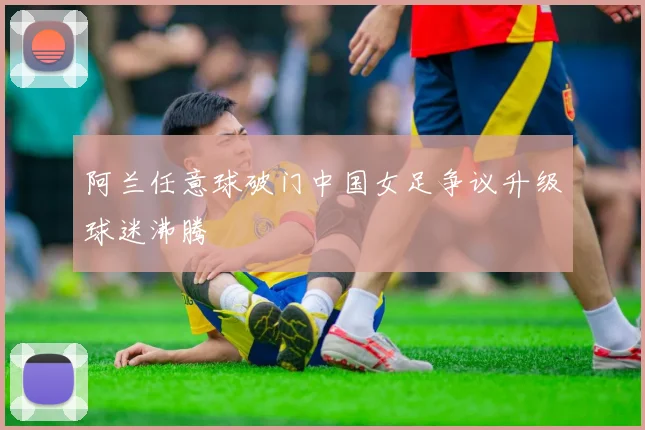 阿兰任意球破门中国女足争议升级球迷沸腾