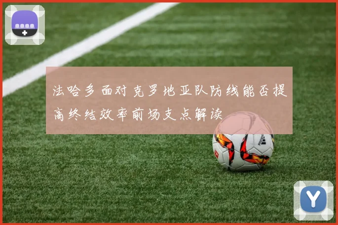 法哈多面对克罗地亚队防线能否提高终结效率前场支点解读