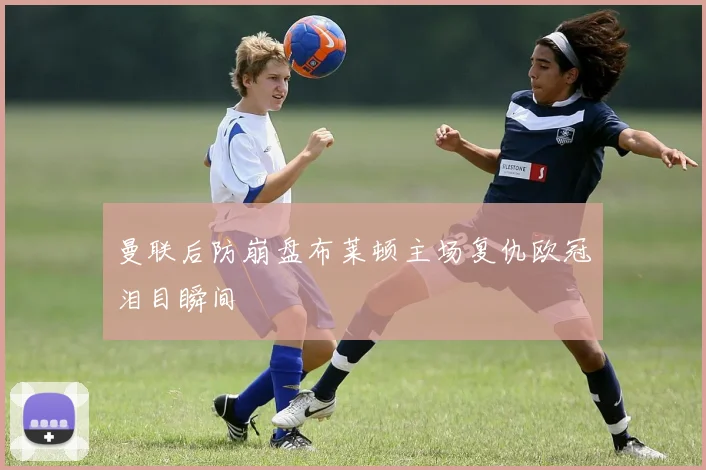 曼联后防崩盘布莱顿主场复仇欧冠泪目瞬间