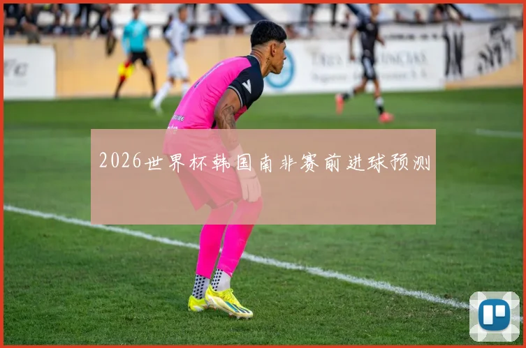 2026世界杯韩国南非赛前进球预测