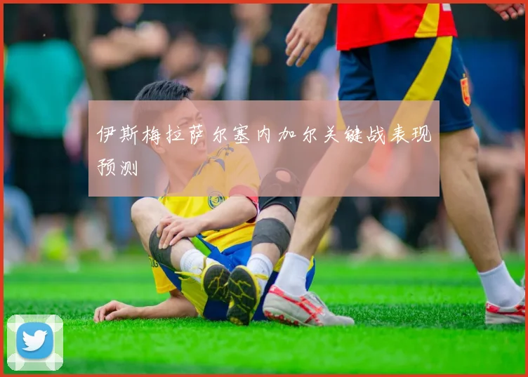 伊斯梅拉萨尔塞内加尔关键战表现预测