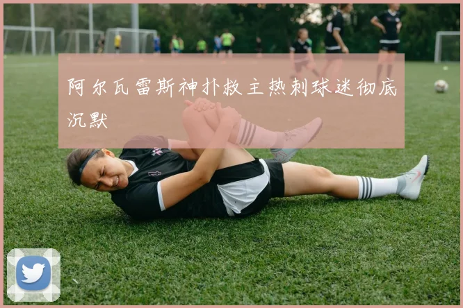阿尔瓦雷斯神扑救主热刺球迷彻底沉默