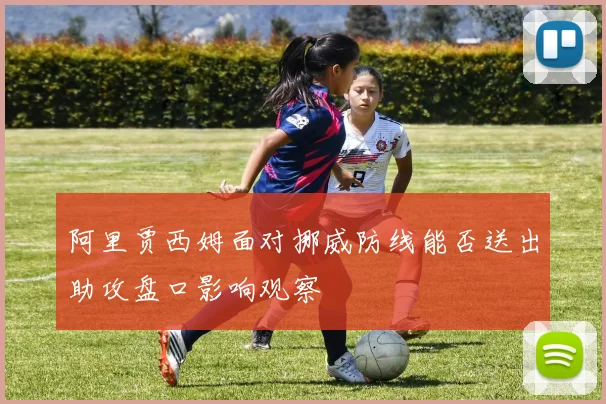 阿里贾西姆面对挪威防线能否送出助攻盘口影响观察