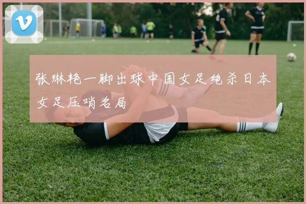 张琳艳一脚出球中国女足绝杀日本女足压哨名局