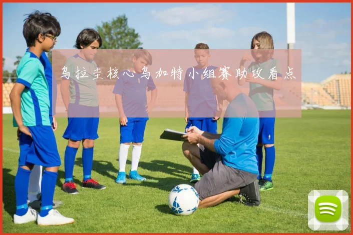 乌拉圭核心乌加特小组赛助攻看点