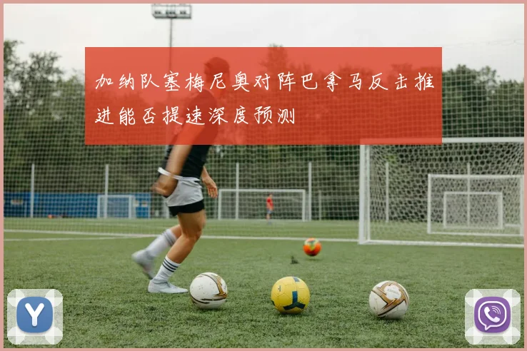 加纳队塞梅尼奥对阵巴拿马反击推进能否提速深度预测