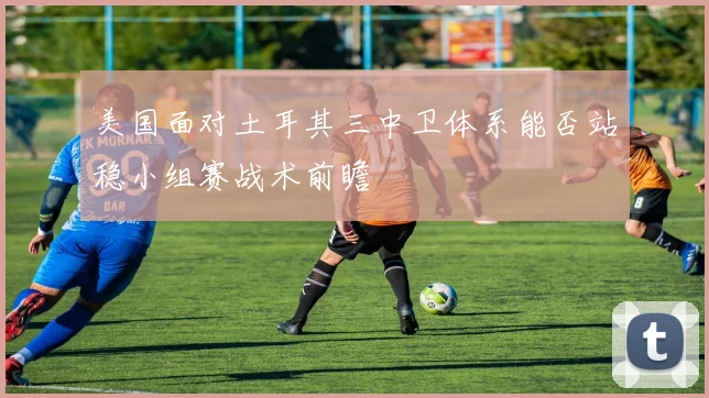 美国面对土耳其三中卫体系能否站稳小组赛战术前瞻