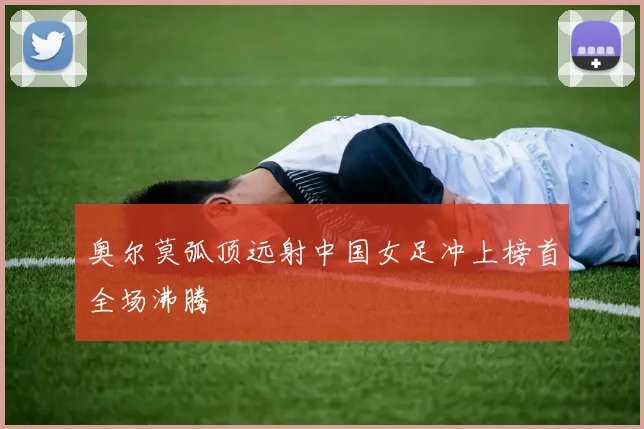 奥尔莫弧顶远射中国女足冲上榜首全场沸腾