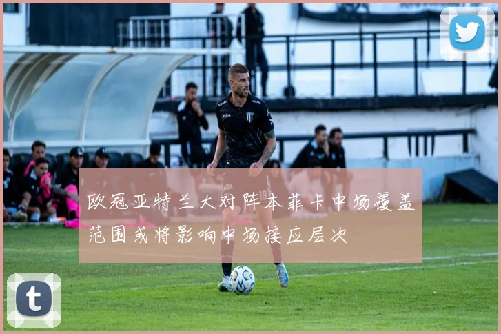 欧冠亚特兰大对阵本菲卡中场覆盖范围或将影响中场接应层次