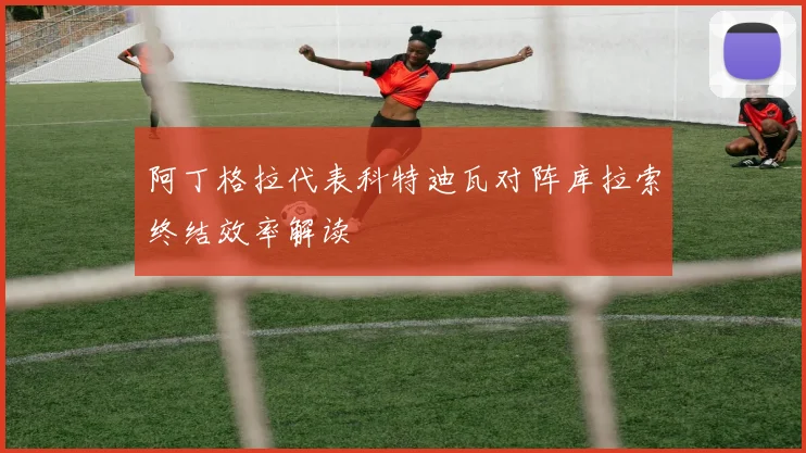 阿丁格拉代表科特迪瓦对阵库拉索终结效率解读