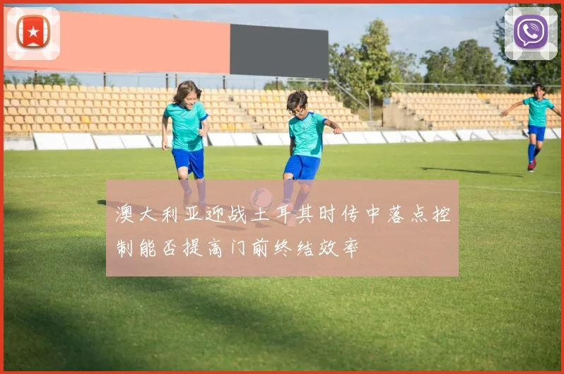 澳大利亚迎战土耳其时传中落点控制能否提高门前终结效率