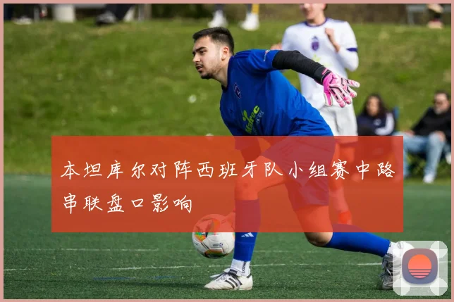 本坦库尔对阵西班牙队小组赛中路串联盘口影响