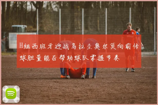 H组西班牙迎战乌拉圭奥尔莫向前传球胆量能否帮助球队掌握节奏