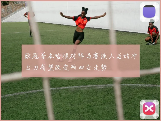 欧冠哥本哈根对阵马赛换人后的冲击力有望改变两回合走势