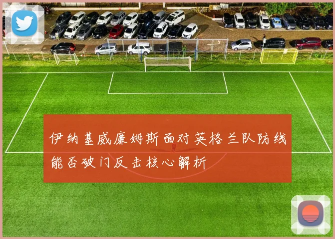 伊纳基威廉姆斯面对英格兰队防线能否破门反击核心解析