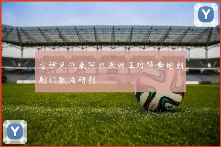 古伊里代表阿尔及利亚对阵奥地利射门数据研判