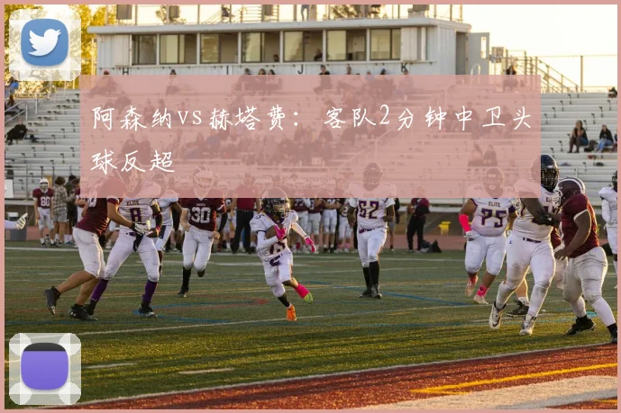 阿森纳vs赫塔费：客队2分钟中卫头球反超