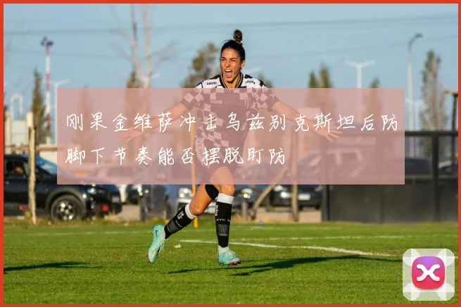 刚果金维萨冲击乌兹别克斯坦后防脚下节奏能否摆脱盯防