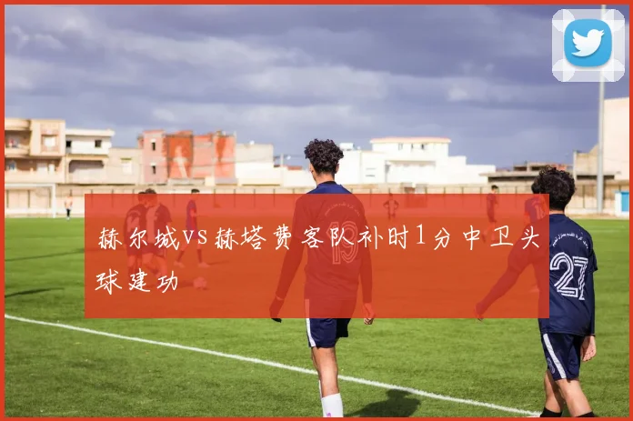 赫尔城vs赫塔费客队补时1分中卫头球建功
