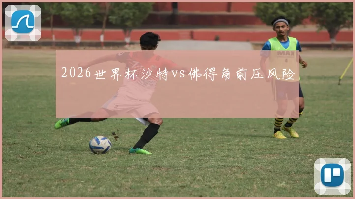 2026世界杯沙特vs佛得角前压风险