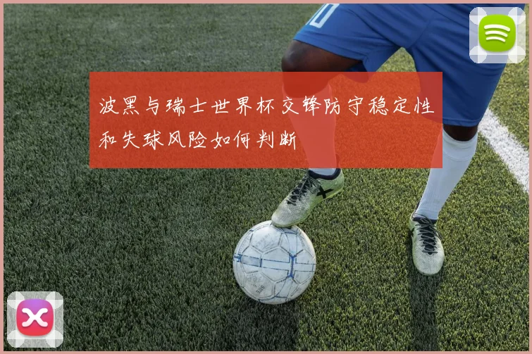 波黑与瑞士世界杯交锋防守稳定性和失球风险如何判断