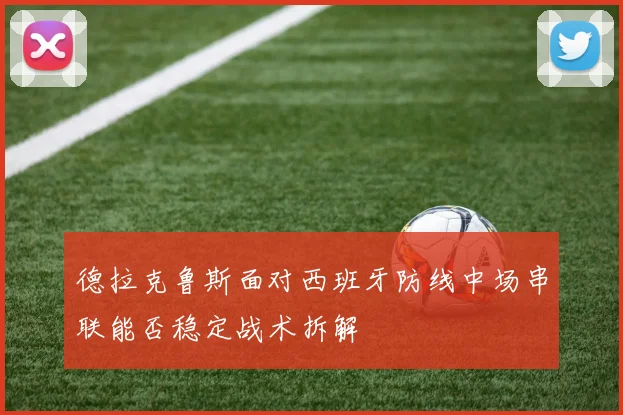 德拉克鲁斯面对西班牙防线中场串联能否稳定战术拆解