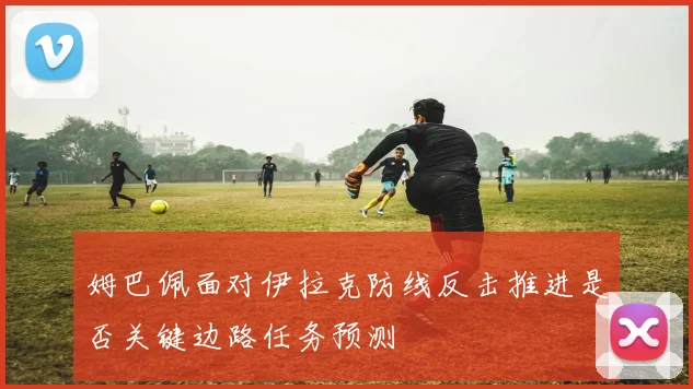 姆巴佩面对伊拉克防线反击推进是否关键边路任务预测