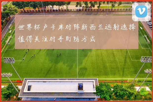 世界杯卢卡库对阵新西兰远射选择值得关注对手盯防方式