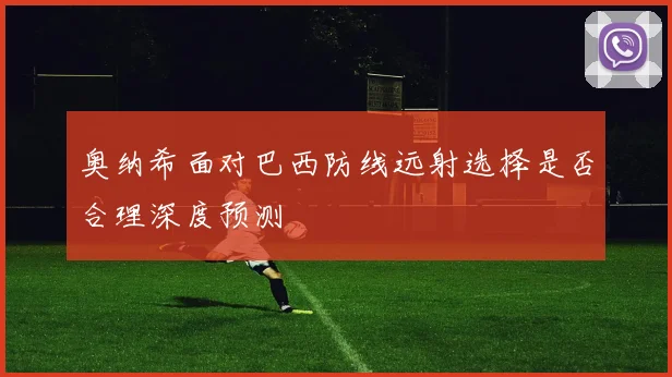 奥纳希面对巴西防线远射选择是否合理深度预测
