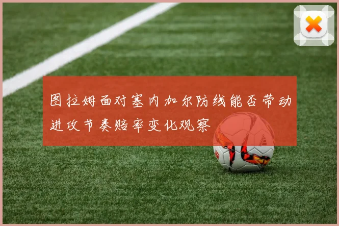 图拉姆面对塞内加尔防线能否带动进攻节奏赔率变化观察